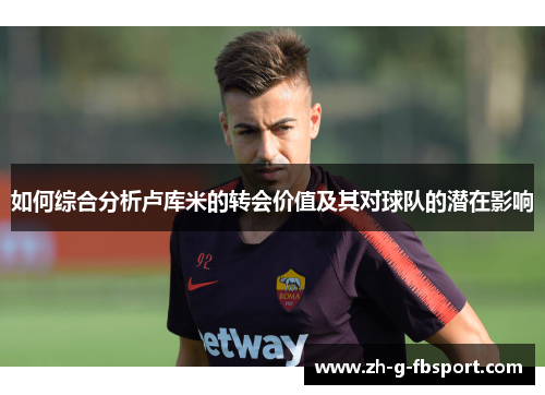 如何综合分析卢库米的转会价值及其对球队的潜在影响 如何综合分析卢库米的转会价值及其对球队的潜在影响