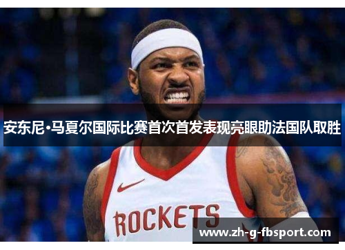 安东尼·马夏尔国际比赛首次首发表现亮眼助法国队取胜 安东尼·马夏尔国际比赛首次首发表现亮眼助法国队取胜