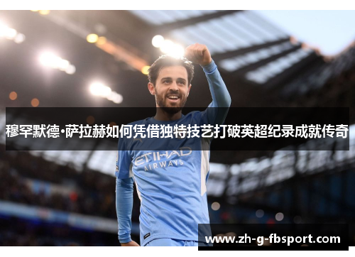 穆罕默德·萨拉赫如何凭借独特技艺打破英超纪录成就传奇