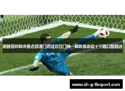 德赫亚欧联决赛点球滑门而过昔日门神一瞬跌落命运十字路口前路迷 德赫亚欧联决赛点球滑门而过昔日门神一瞬跌落命运十字路口前路迷