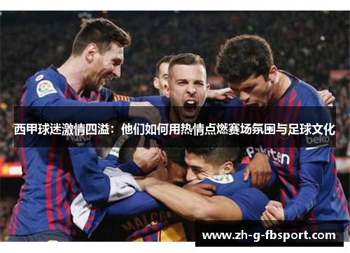 西甲球迷激情四溢：他们如何用热情点燃赛场氛围与足球文化