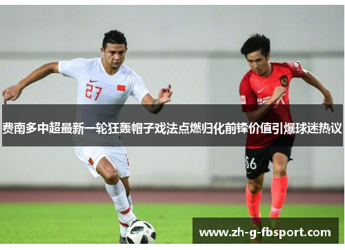 费南多中超最新一轮狂轰帽子戏法点燃归化前锋价值引爆球迷热议