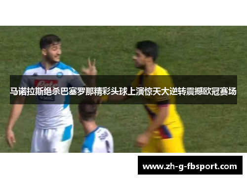 马诺拉斯绝杀巴塞罗那精彩头球上演惊天大逆转震撼欧冠赛场
