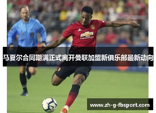 马夏尔合同期满正式离开曼联加盟新俱乐部最新动向