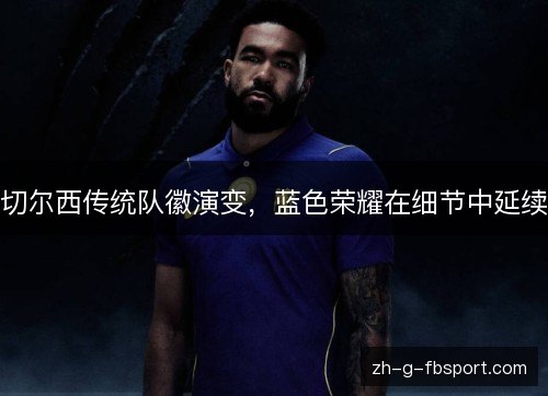 切尔西传统队徽演变,蓝色荣耀在细节中延续 切尔西传统队徽演变,蓝色荣耀在细节中延续